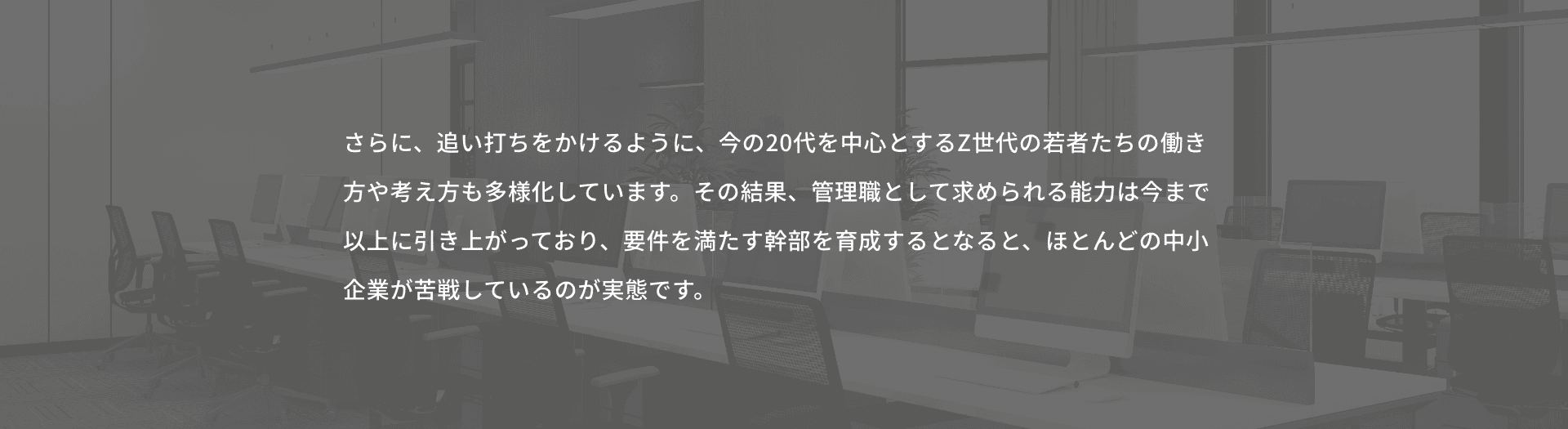 さらに、追い打ちをかけるように、今の20代を中心とするZ世代の若者たちの働き方や考え方も多様化しています。その結果、管理職として求められる能力は今まで以上に引き上がっており、要件を満たす幹部を育成するとなると、ほとんどの中小企業が苦戦しているのが実態です。
