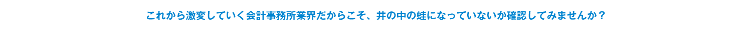 これから激変していく会計事務所業界だからこそ、 井の中の蛙になっていないか確認してみませんか？