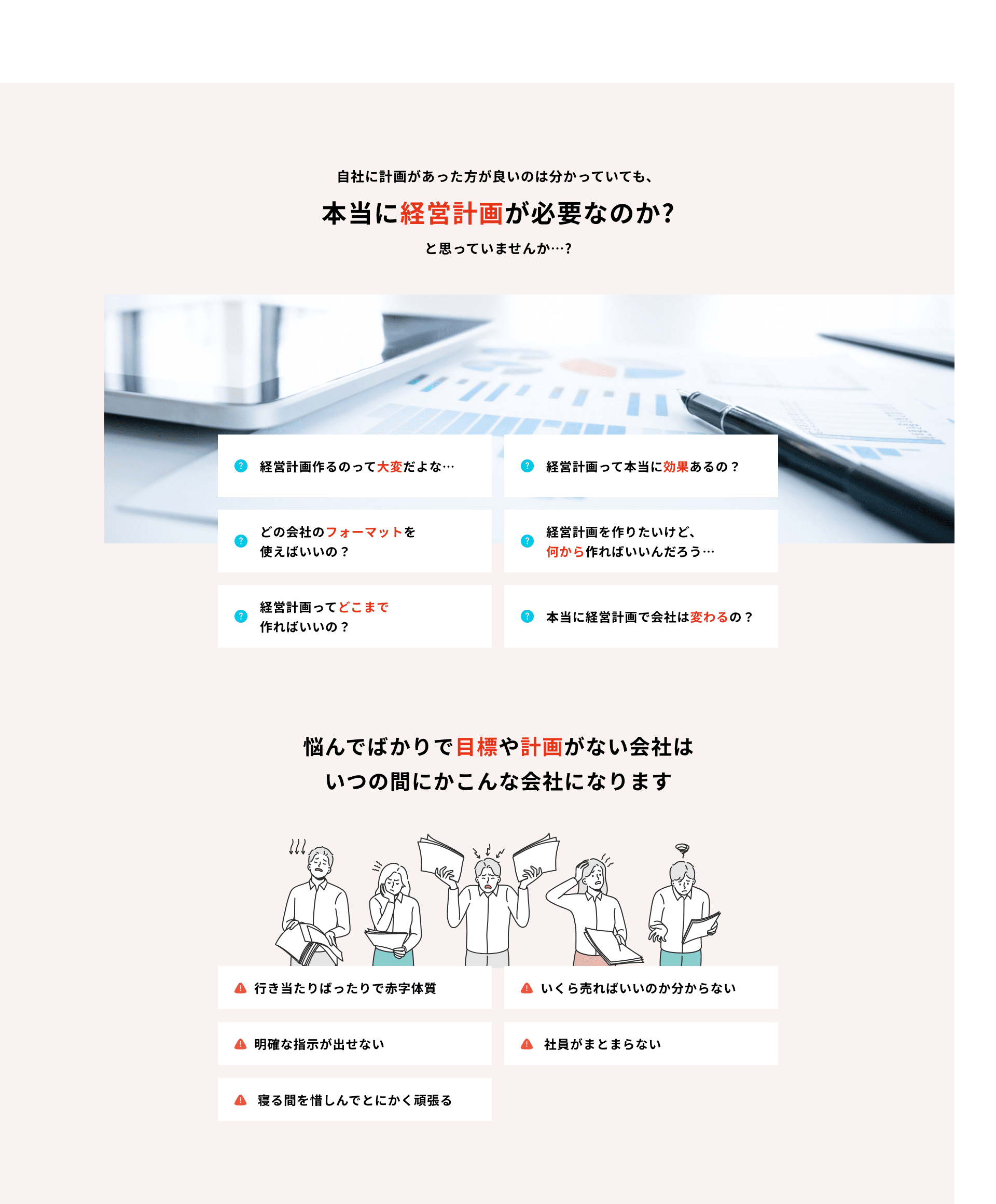 本当に経営計画が必要なのか？と疑問に思っていませんか…？ 悩んでばかりで目標や計画がない会社は、いつの間にか、「行き当たりばったりで赤字体質」「いくら売ればいいのか分からない」「明確な指示が出せない」「社員がまとまらない」「寝る間を惜しんでとにかく頑張る」といった多くの問題を抱えることになります。