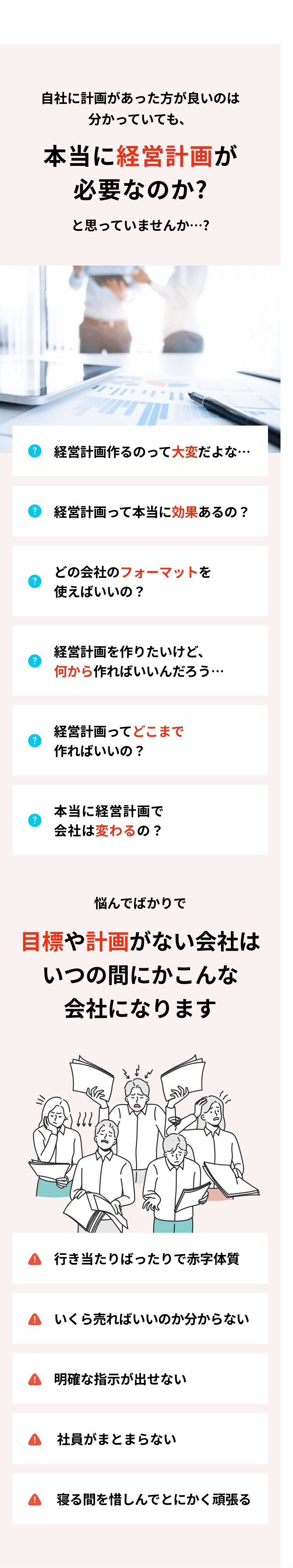 本当に経営計画が必要なのか？と疑問に思っていませんか…？ 悩んでばかりで目標や計画がない会社は、いつの間にか、「行き当たりばったりで赤字体質」「いくら売ればいいのか分からない」「明確な指示が出せない」「社員がまとまらない」「寝る間を惜しんでとにかく頑張る」といった多くの問題を抱えることになります。