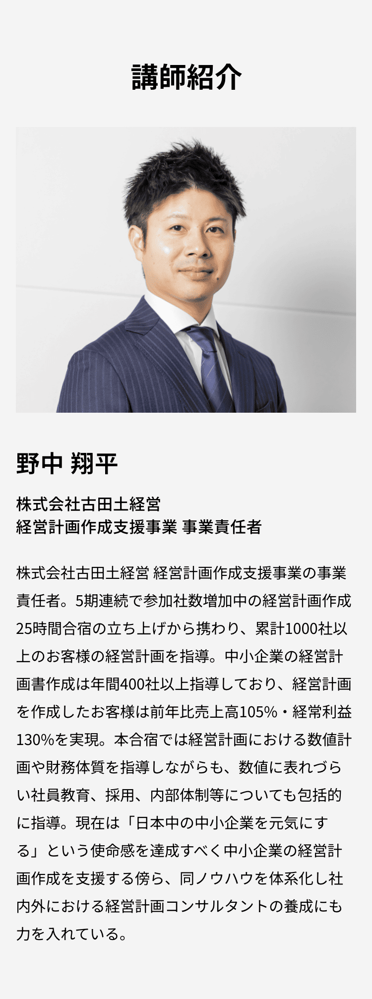 講師紹介：野中 翔平　株式会社古田土経営 経営計画作成支援事業の事業責任者。累計1000社以上のお客様の経営計画を指導。経営計画を作成したお客様は前年比売上高105%・経常利益130%を実現。現在は「日本中の中小企業を元気にする」という使命感を達成すべく中小企業の経営計画作成を支援する傍ら、同ノウハウを体系化し社内外における経営計画コンサルタントの養成にも力を入れている。